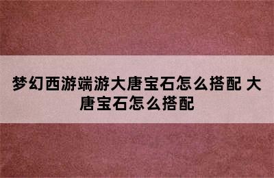 梦幻西游端游大唐宝石怎么搭配 大唐宝石怎么搭配